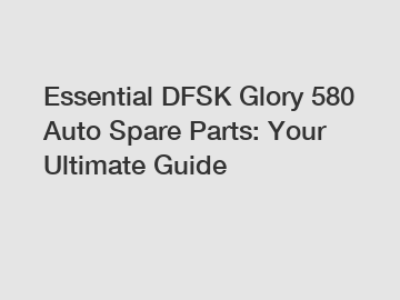 Essential DFSK Glory 580 Auto Spare Parts: Your Ultimate Guide