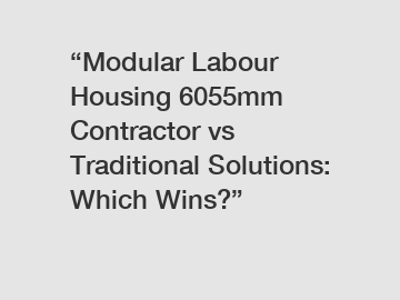 &ldquo;Modular Labour Housing 6055mm Contractor vs Traditional Solutions: Which Wins?&rdquo;