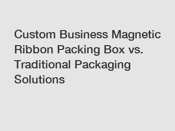 Custom Business Magnetic Ribbon Packing Box vs. Traditional Packaging Solutions