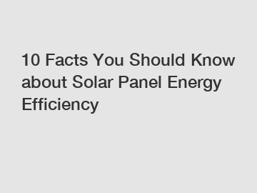 10 Facts You Should Know about Solar Panel Energy Efficiency