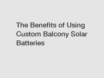 The Benefits of Using Custom Balcony Solar Batteries