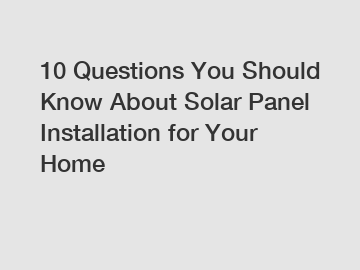 10 Questions You Should Know About Solar Panel Installation for Your Home