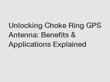 Unlocking Choke Ring GPS Antenna: Benefits & Applications Explained