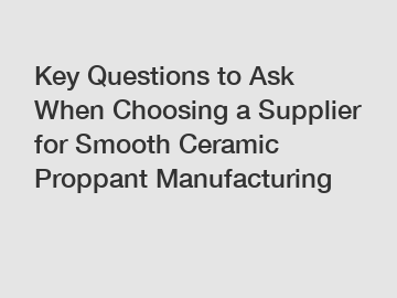 Key Questions to Ask When Choosing a Supplier for Smooth Ceramic Proppant Manufacturing