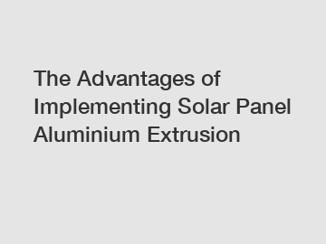 The Advantages of Implementing Solar Panel Aluminium Extrusion