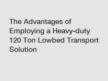 The Advantages of Employing a Heavy-duty 120 Ton Lowbed Transport Solution