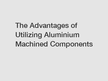 The Advantages of Utilizing Aluminium Machined Components