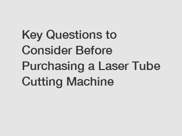 Key Questions to Consider Before Purchasing a Laser Tube Cutting Machine