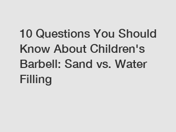 10 Questions You Should Know About Children's Barbell: Sand vs. Water Filling