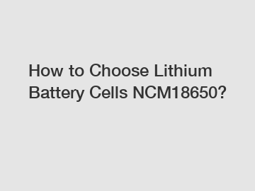 How to Choose Lithium Battery Cells NCM18650?