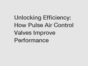 Unlocking Efficiency: How Pulse Air Control Valves Improve Performance
