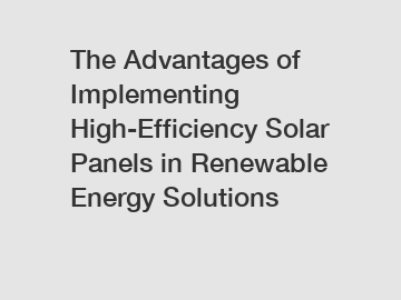 The Advantages of Implementing High-Efficiency Solar Panels in Renewable Energy Solutions