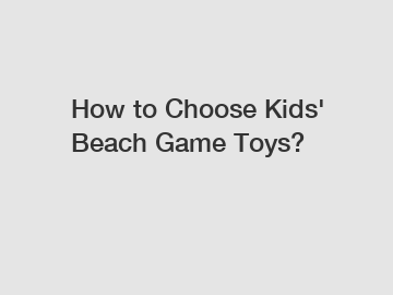 How to Choose Kids' Beach Game Toys?