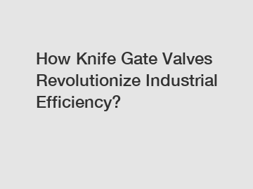 How Knife Gate Valves Revolutionize Industrial Efficiency?