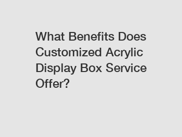 What Benefits Does Customized Acrylic Display Box Service Offer?