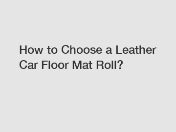 How to Choose a Leather Car Floor Mat Roll?