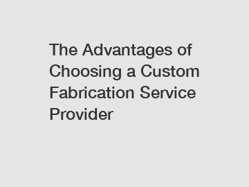 The Advantages of Choosing a Custom Fabrication Service Provider