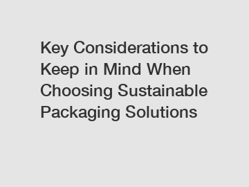 Key Considerations to Keep in Mind When Choosing Sustainable Packaging Solutions
