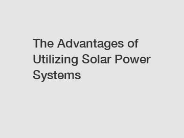 The Advantages of Utilizing Solar Power Systems