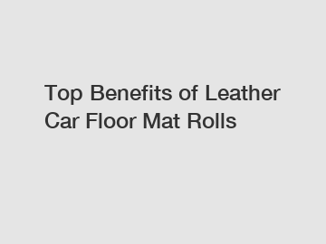 Top Benefits of Leather Car Floor Mat Rolls