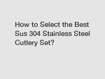 How to Select the Best Sus 304 Stainless Steel Cutlery Set?