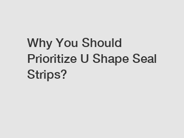 Why You Should Prioritize U Shape Seal Strips?