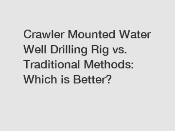 Crawler Mounted Water Well Drilling Rig vs. Traditional Methods: Which is Better?