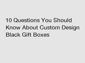 10 Questions You Should Know About Custom Design Black Gift Boxes