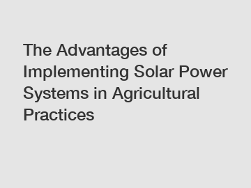 The Advantages of Implementing Solar Power Systems in Agricultural Practices