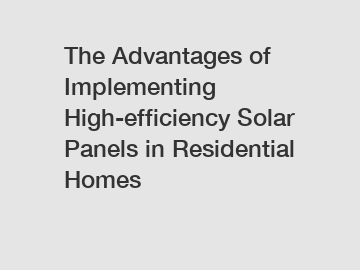 The Advantages of Implementing High-efficiency Solar Panels in Residential Homes