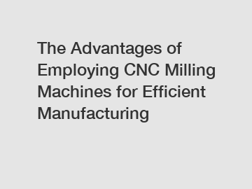 The Advantages of Employing CNC Milling Machines for Efficient Manufacturing