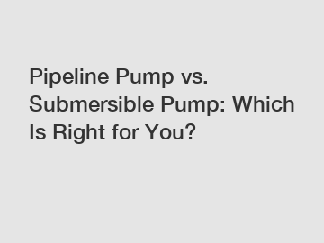 Pipeline Pump vs. Submersible Pump: Which Is Right for You?