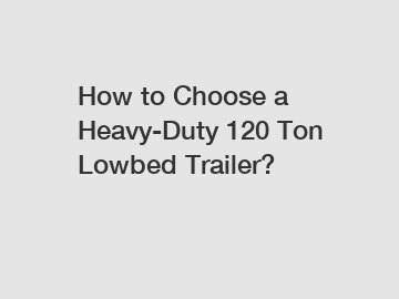 How to Choose a Heavy-Duty 120 Ton Lowbed Trailer?