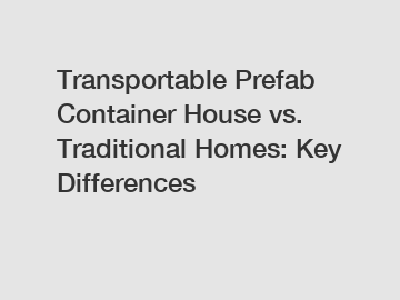 Transportable Prefab Container House vs. Traditional Homes: Key Differences
