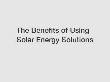 The Benefits of Using Solar Energy Solutions