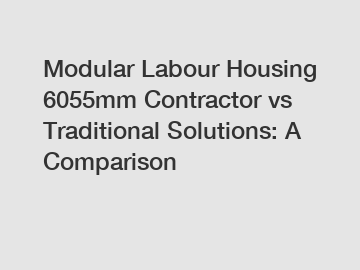 Modular Labour Housing 6055mm Contractor vs Traditional Solutions: A Comparison