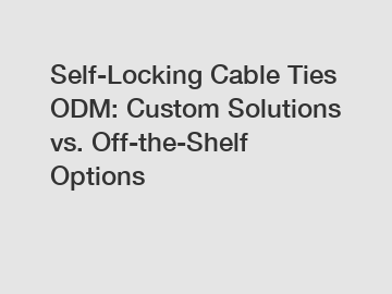 Self-Locking Cable Ties ODM: Custom Solutions vs. Off-the-Shelf Options