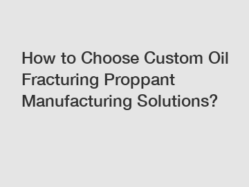 How to Choose Custom Oil Fracturing Proppant Manufacturing Solutions?