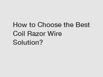 How to Choose the Best Coil Razor Wire Solution?