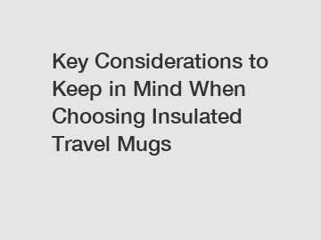 Key Considerations to Keep in Mind When Choosing Insulated Travel Mugs
