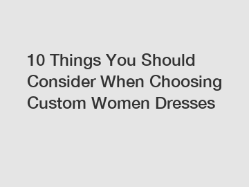 10 Things You Should Consider When Choosing Custom Women Dresses