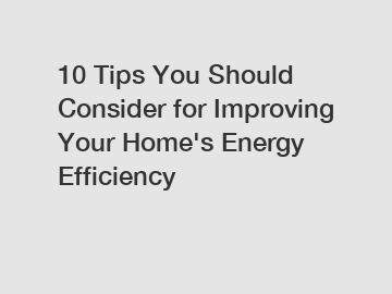 10 Tips You Should Consider for Improving Your Home's Energy Efficiency