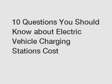 10 Questions You Should Know about Electric Vehicle Charging Stations Cost