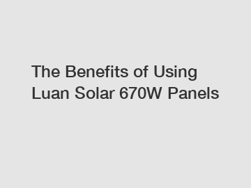 The Benefits of Using Luan Solar 670W Panels