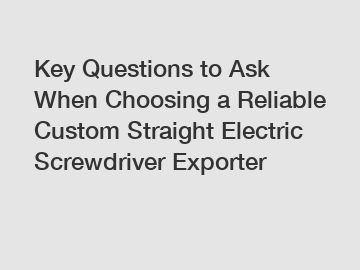 Key Questions to Ask When Choosing a Reliable Custom Straight Electric Screwdriver Exporter