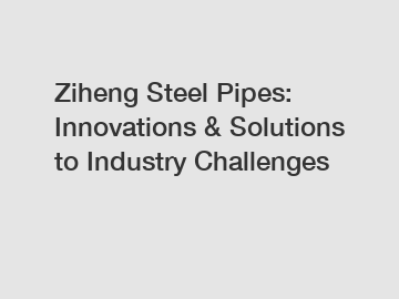 Ziheng Steel Pipes: Innovations & Solutions to Industry Challenges