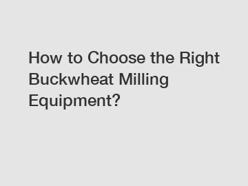 How to Choose the Right Buckwheat Milling Equipment?