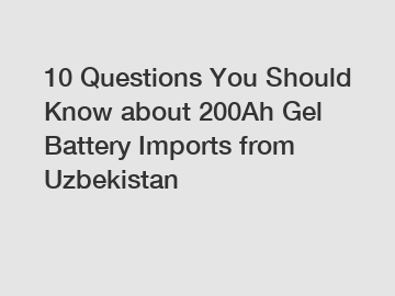 10 Questions You Should Know about 200Ah Gel Battery Imports from Uzbekistan