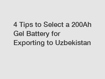 4 Tips to Select a 200Ah Gel Battery for Exporting to Uzbekistan