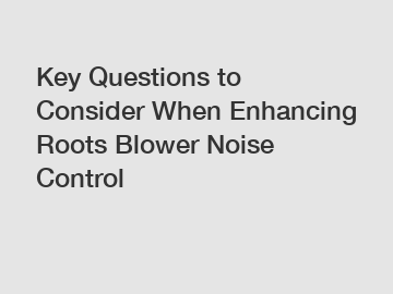 Key Questions to Consider When Enhancing Roots Blower Noise Control